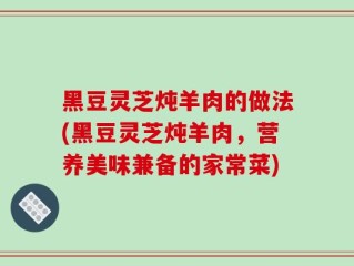 黑豆灵芝炖羊肉的做法(黑豆灵芝炖羊肉，营养美味兼备的家常菜)