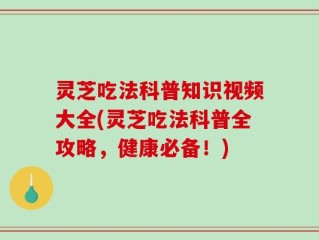 灵芝吃法科普知识视频大全(灵芝吃法科普全攻略，健康必备！)