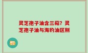 灵芝孢子油含三萜？灵芝孢子油与海豹油区别