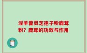 淫羊藿灵芝孢子粉鹿茸粉？鹿茸的功效与作用
