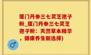 厦门丹参三七灵芝孢子粉_厦门丹参三七灵芝孢子粉：天然草本精华，健康养生新选择)