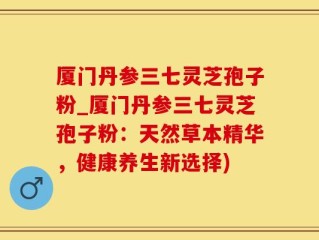 厦门丹参三七灵芝孢子粉_厦门丹参三七灵芝孢子粉：天然草本精华，健康养生新选择)