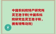 中国农科院特产研究所灵芝孢子粉(中国农科院研究出灵芝孢子粉，拥有特殊功效)