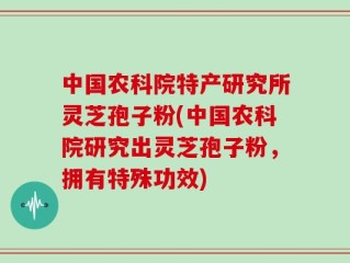 中国农科院特产研究所灵芝孢子粉(中国农科院研究出灵芝孢子粉，拥有特殊功效)