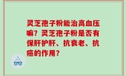 灵芝孢子粉能治高血压嘛？灵芝孢子粉是否有保肝护肝、抗衰老、抗癌的作用？
