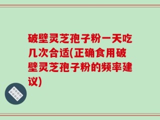 破壁灵芝孢子粉一天吃几次合适(正确食用破壁灵芝孢子粉的频率建议)