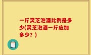 一斤灵芝泡酒比例是多少(灵芝泡酒一斤应加多少？)
