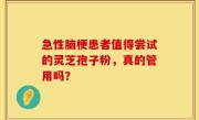 急性脑梗患者值得尝试的灵芝孢子粉，真的管用吗？
