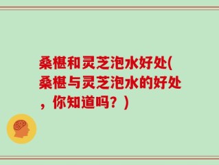 桑椹和灵芝泡水好处(桑椹与灵芝泡水的好处，你知道吗？)