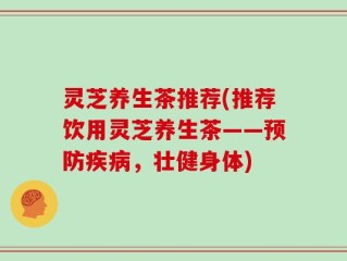 灵芝养生茶推荐(推荐饮用灵芝养生茶——预防疾病，壮健身体)
