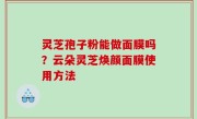灵芝孢子粉能做面膜吗？云朵灵芝焕颜面膜使用方法
