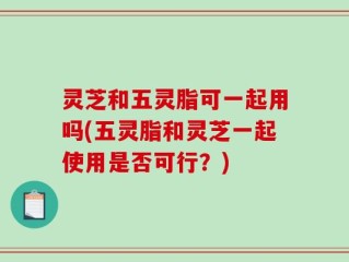 灵芝和五灵脂可一起用吗(五灵脂和灵芝一起使用是否可行？)
