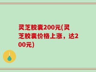 灵芝胶囊200元(灵芝胶囊价格上涨，达200元)