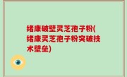 绪康破壁灵芝孢子粉(绪康灵芝孢子粉突破技术壁垒)