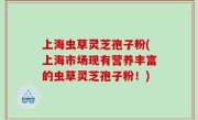 上海虫草灵芝孢子粉(上海市场现有营养丰富的虫草灵芝孢子粉！)
