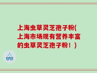 上海虫草灵芝孢子粉(上海市场现有营养丰富的虫草灵芝孢子粉！)