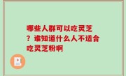 哪些人群可以吃灵芝 ？谁知道什么人不适合吃灵芝粉啊