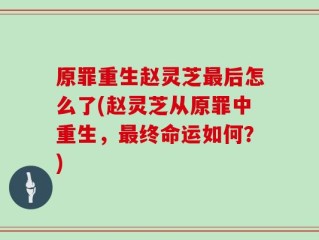原罪重生赵灵芝最后怎么了(赵灵芝从原罪中重生，最终命运如何？)