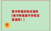 孢子粉是热性还温性 (孢子粉是属于热性还是温性？)
