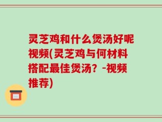 灵芝鸡和什么煲汤好呢视频(灵芝鸡与何材料搭配最佳煲汤？-视频推荐)