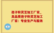 孢子粉灵芝加工厂家_高品质孢子粉灵芝加工厂家：专业生产与服务