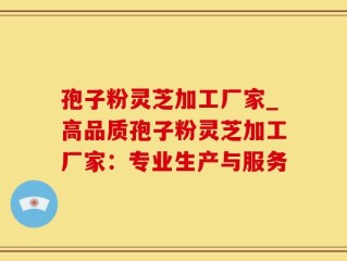 孢子粉灵芝加工厂家_高品质孢子粉灵芝加工厂家：专业生产与服务