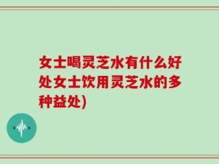 女士喝灵芝水有什么好处女士饮用灵芝水的多种益处)
