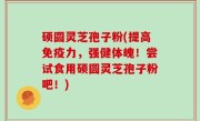 硕圆灵芝孢子粉(提高免疫力，强健体魄！尝试食用硕圆灵芝孢子粉吧！)