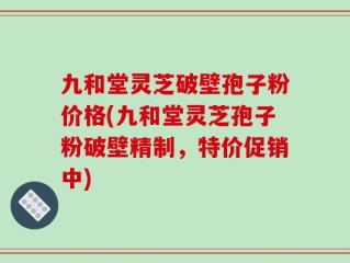 九和堂灵芝破壁孢子粉价格(九和堂灵芝孢子粉破壁精制，特价促销中)