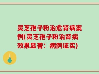 灵芝孢子粉治愈肾病案例(灵芝孢子粉治肾病效果显著：病例证实)