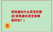肾阴虚吃什么灵芝好使点(肾阴虚吃灵芝有哪些好处？)