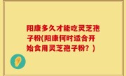 阳康多久才能吃灵芝孢子粉(阳康何时适合开始食用灵芝孢子粉？)