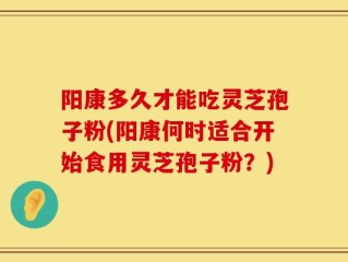 阳康多久才能吃灵芝孢子粉(阳康何时适合开始食用灵芝孢子粉？)