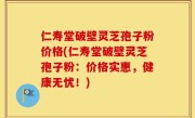 仁寿堂破壁灵芝孢子粉价格(仁寿堂破壁灵芝孢子粉：价格实惠，健康无忧！)