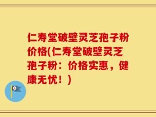 仁寿堂破壁灵芝孢子粉价格(仁寿堂破壁灵芝孢子粉：价格实惠，健康无忧！)