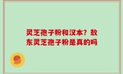 灵芝孢子粉和汉本？敖东灵芝孢子粉是真的吗