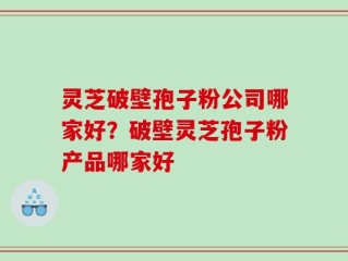 灵芝破壁孢子粉公司哪家好？破壁灵芝孢子粉产品哪家好