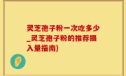 灵芝孢子粉一次吃多少_灵芝孢子粉的推荐摄入量指南)