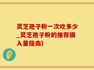 灵芝孢子粉一次吃多少_灵芝孢子粉的推荐摄入量指南)