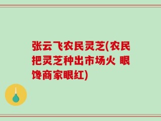 张云飞农民灵芝(农民把灵芝种出市场火 眼馋商家眼红)
