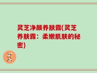灵芝净颜养肤露(灵芝养肤露：柔嫩肌肤的秘密)
