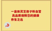 一亩田灵芝孢子粉自营 高品质保障您的健康养生之选