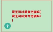 灵芝可以重复泡酒吗(灵芝可反复冲泡酒吗？)