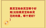 黑灵芝和赤灵芝哪个好用(比较黑灵芝和赤灵芝的效果，哪个更好？)