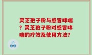 灵芝孢子粉与感冒哮喘？灵芝孢子粉对感冒哮喘的疗效及使用方法？