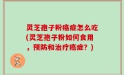 灵芝孢子粉癌症怎么吃(灵芝孢子粉如何食用，预防和治疗癌症？)