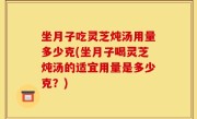 坐月子吃灵芝炖汤用量多少克(坐月子喝灵芝炖汤的适宜用量是多少克？)