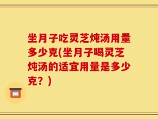 坐月子吃灵芝炖汤用量多少克(坐月子喝灵芝炖汤的适宜用量是多少克？)