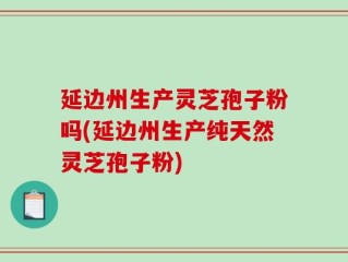 延边州生产灵芝孢子粉吗(延边州生产纯天然灵芝孢子粉)