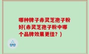 哪种牌子赤灵芝孢子粉好(赤灵芝孢子粉中哪个品牌效果更佳？)